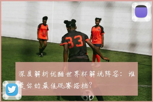 深度解析优酷世界杯解说阵容：谁是你的最佳观赛搭档？