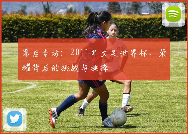 幕后专访：2011年女足世界杯，荣耀背后的挑战与抉择