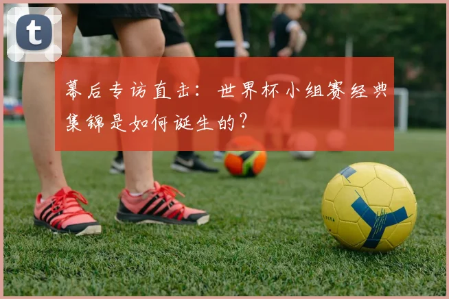 幕后专访直击：世界杯小组赛经典集锦是如何诞生的？