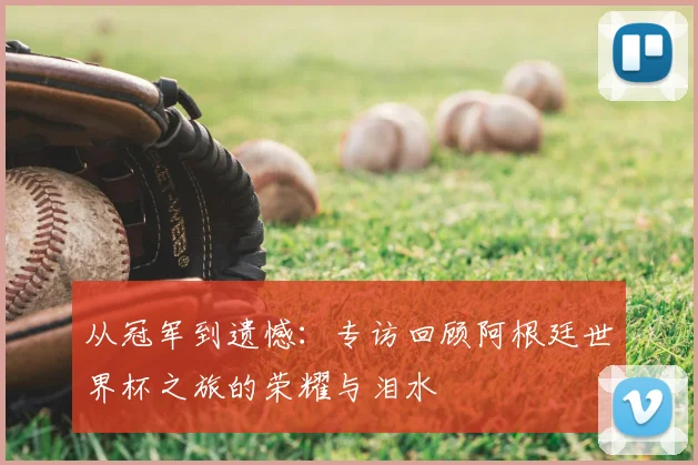 从冠军到遗憾：专访回顾阿根廷世界杯之旅的荣耀与泪水