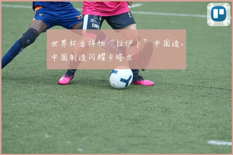 世界杯吉祥物“拉伊卜”中国造，中国制造闪耀卡塔尔