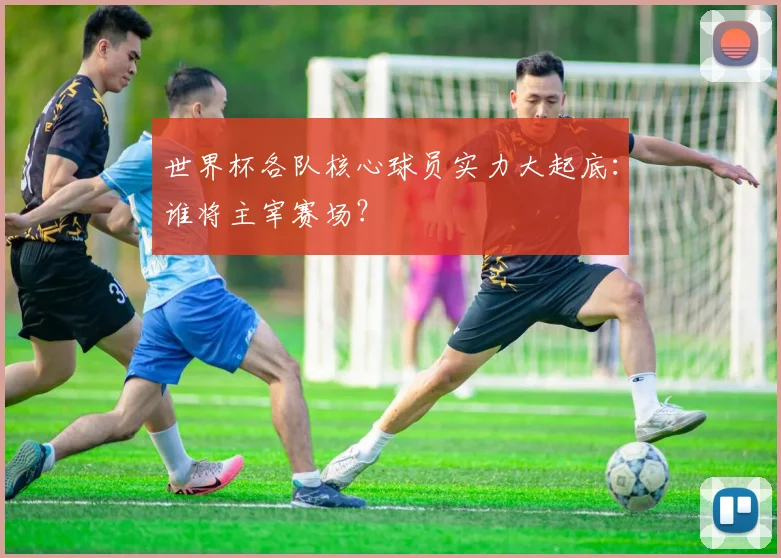 世界杯各队核心球员实力大起底：谁将主宰赛场？