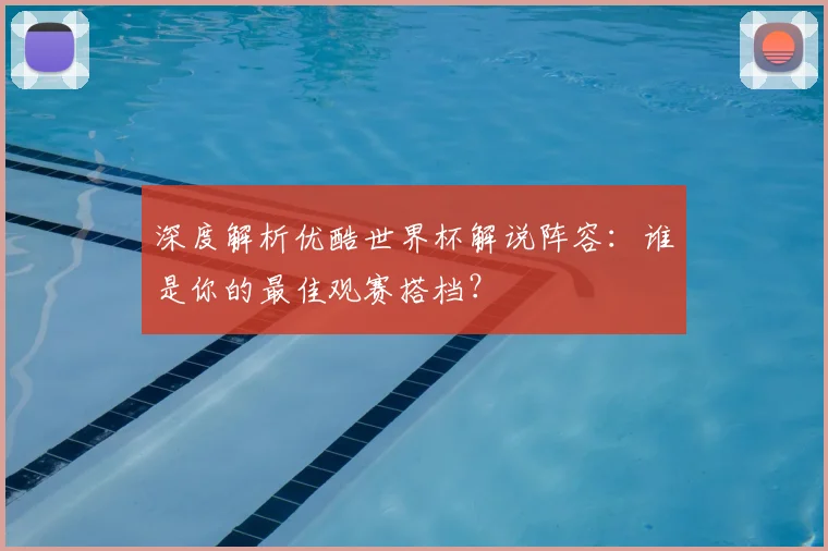 深度解析优酷世界杯解说阵容：谁是你的最佳观赛搭档？