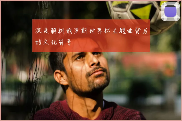 深度解析俄罗斯世界杯主题曲背后的文化符号
