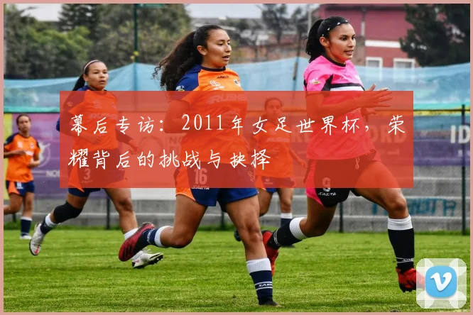幕后专访：2011年女足世界杯，荣耀背后的挑战与抉择