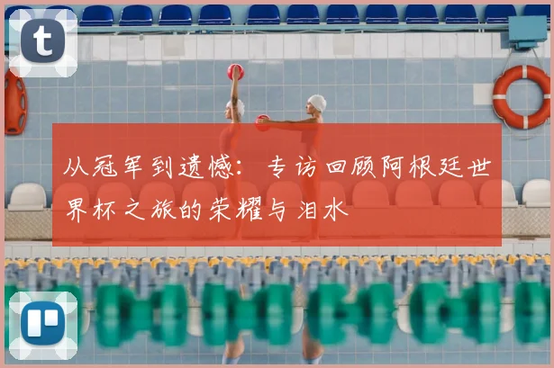 从冠军到遗憾：专访回顾阿根廷世界杯之旅的荣耀与泪水
