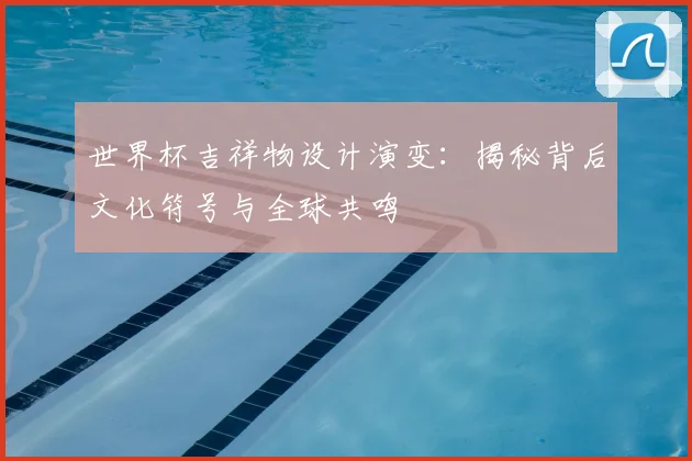 世界杯吉祥物设计演变：揭秘背后文化符号与全球共鸣