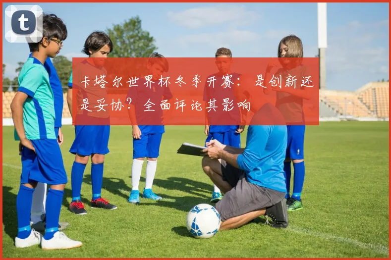 卡塔尔世界杯冬季开赛：是创新还是妥协？全面评论其影响