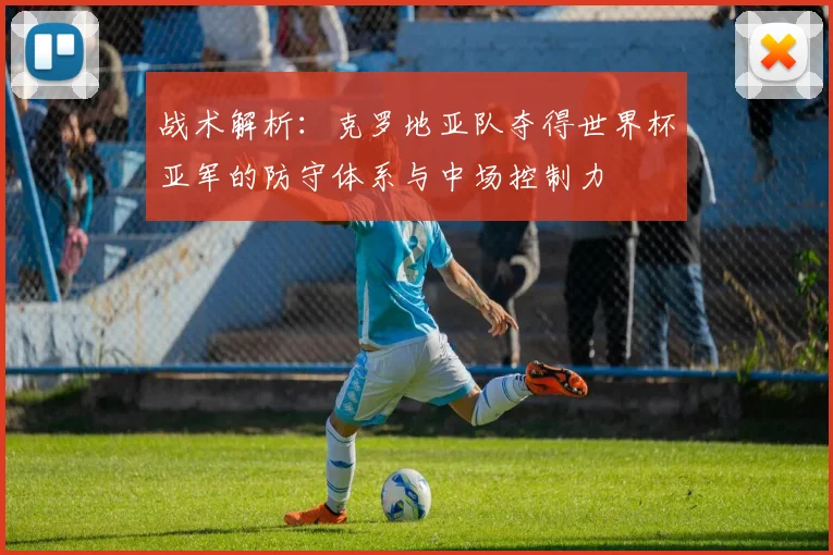 战术解析：克罗地亚队夺得世界杯亚军的防守体系与中场控制力