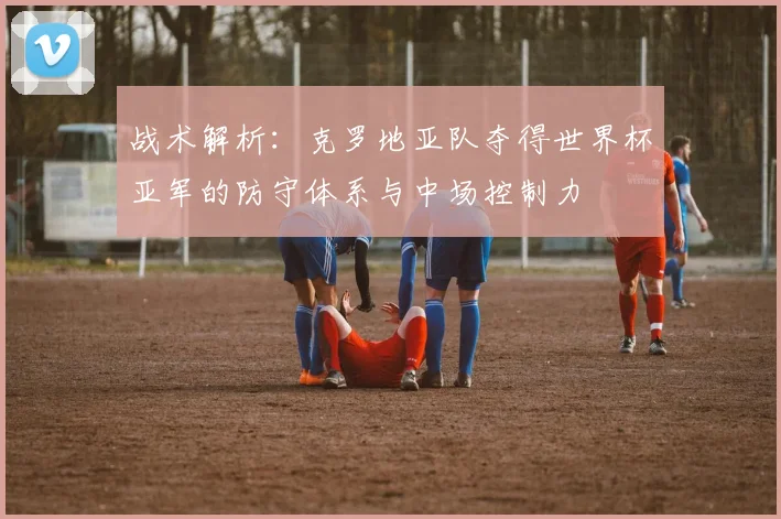 战术解析：克罗地亚队夺得世界杯亚军的防守体系与中场控制力