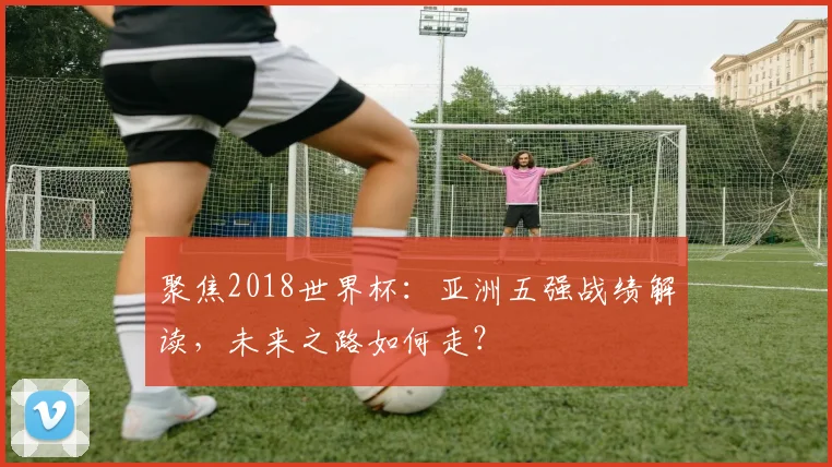 聚焦2018世界杯：亚洲五强战绩解读，未来之路如何走？