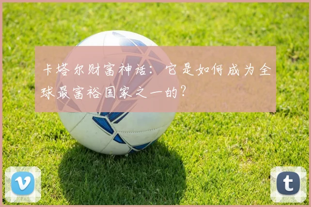 卡塔尔财富神话:它是如何成为全球最富裕国家之一的?