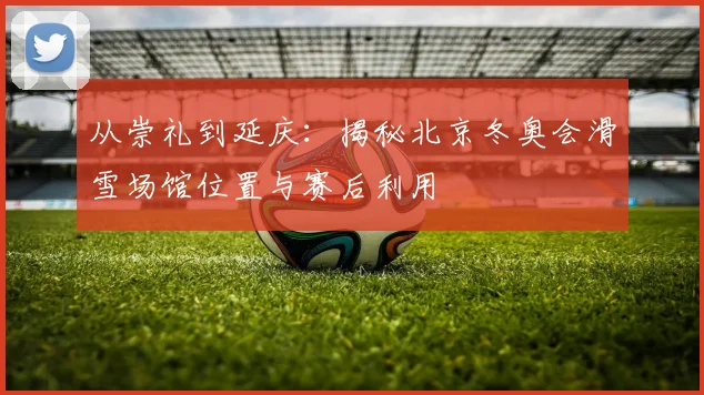 从崇礼到延庆：揭秘北京冬奥会滑雪场馆位置与赛后利用