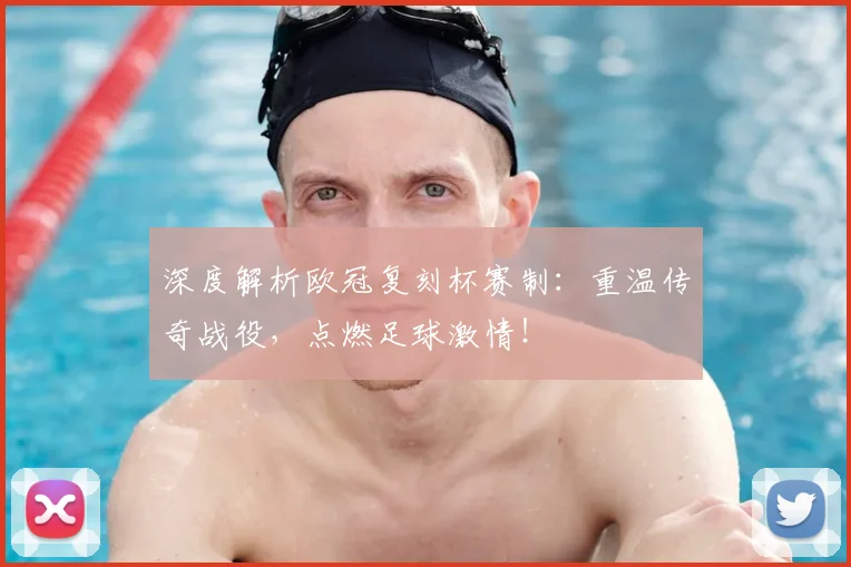 深度解析欧冠复刻杯赛制：重温传奇战役，点燃足球激情！